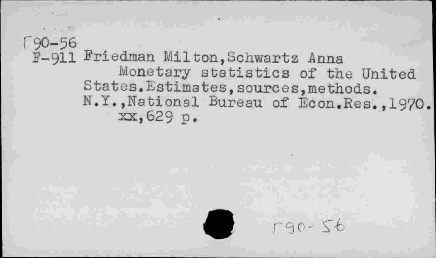 ﻿r90-56
F-911 Friedman Milton,Schwartz Anna
Monetary statistics of the United States.Estimates,sources,methods.
N.Y.,National Bureau of Econ.Res..1970.
xx,629 p.